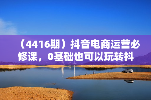 （4416期）抖音电商运营必修课，0基础也可以玩转抖音电商