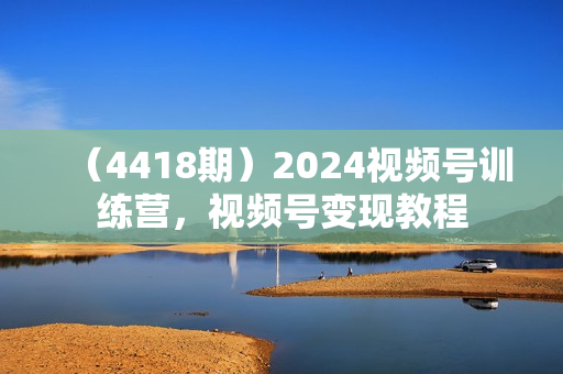 （4418期）2024视频号训练营，视频号变现教程