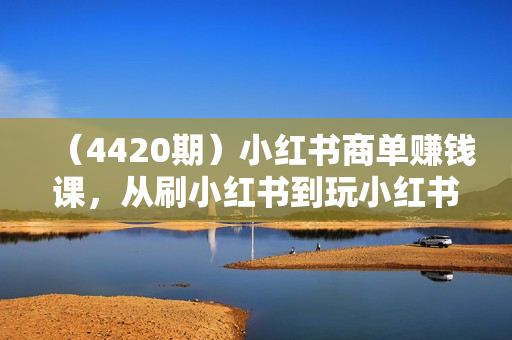 （4420期）小红书商单赚钱课，从刷小红书到玩小红书商单月入1W+