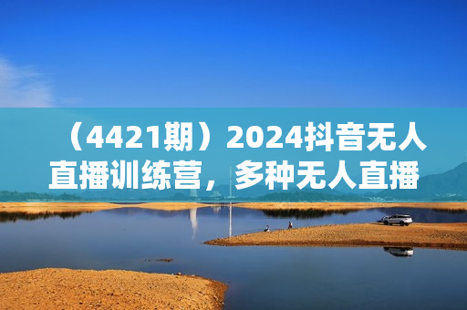 （4421期）2024抖音无人直播训练营，多种无人直播玩法全解析