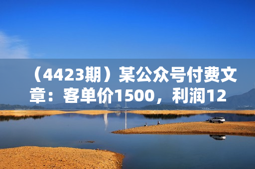 （4423期）某公众号付费文章：客单价1500，利润1200，非常暴利，完全正规的产品