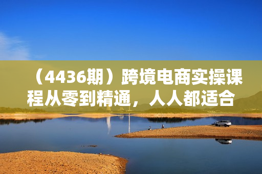 （4436期）跨境电商实操课程从零到精通，人人都适合的跨境电商课
