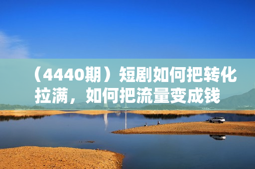 （4440期）短剧如何把转化拉满，如何把流量变成钱