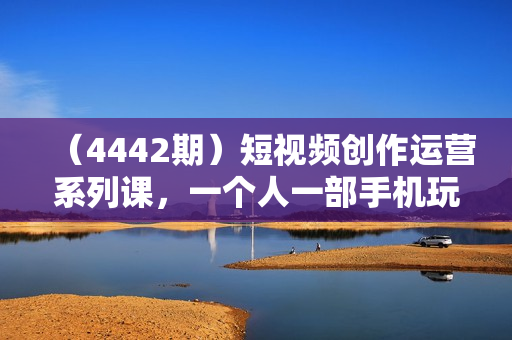 （4442期）短视频创作运营系列课，一个人一部手机玩转短视频