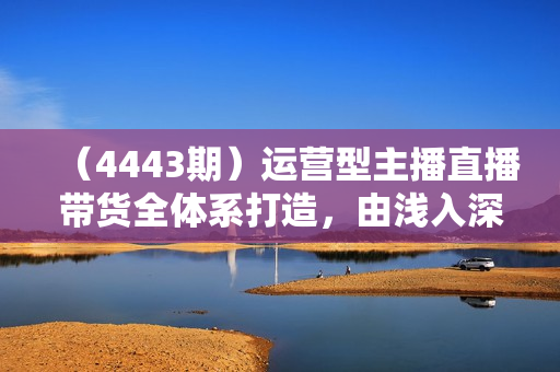 （4443期）运营型主播直播带货全体系打造，由浅入深学习主播四大能力