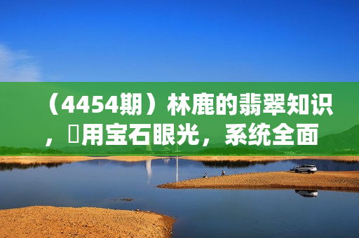 （4454期）林鹿的翡翠知识，​用宝石眼光，系统全面的看懂翡翠