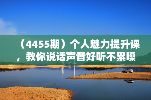（4455期）个人魅力提升课，教你说话声音好听不累嗓