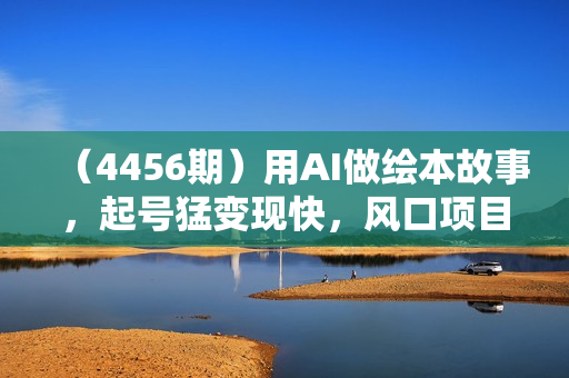 （4456期）用AI做绘本故事，起号猛变现快，风口项目简单好做