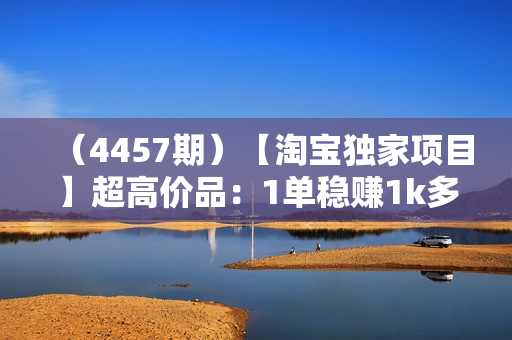 （4457期）【淘宝独家项目】超高价品：1单稳赚1k多，0基础年入百W，可批量放大【揭秘】