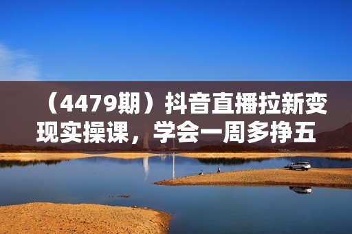 （4479期）抖音直播拉新变现实操课，学会一周多挣五六百