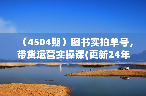 （4504期）图书实拍单号，带货运营实操课(更新24年6月)，0粉起号，老号转型，零基础入门+进阶