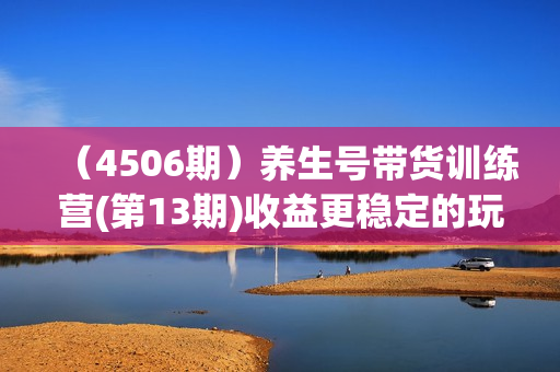 （4506期）养生号带货训练营(第13期)收益更稳定的玩法，让你带货收益爆炸