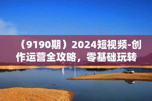 （9190期）2024短视频-创作运营全攻略，零基础玩转短视频·从入门到精通-23节课+资料