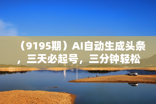 （9195期）AI自动生成头条，三天必起号，三分钟轻松发布内容，复制粘贴，保姆级教