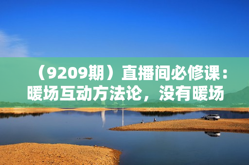 （9209期）直播间必修课：暖场互动方法论，没有暖场互动，就没有自然流量（8节课）