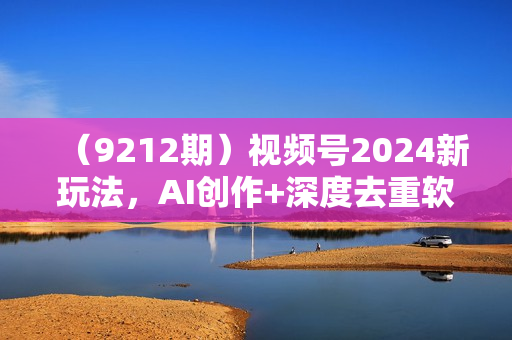 （9212期）视频号2024新玩法，AI创作+深度去重软件 百分百过原创，无脑生成，月入过万