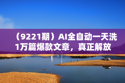 （9221期）AI全自动一天洗1万篇爆款文章，真正解放双手，月入过万轻轻松松！