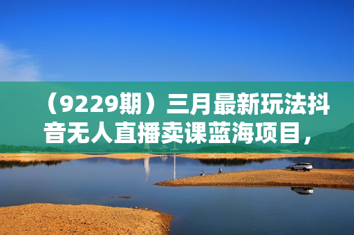 （9229期）三月最新玩法抖音无人直播卖课蓝海项目，24小时无人直播，月入3w+