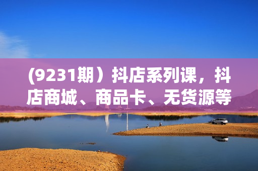 (9231期）抖店系列课，抖店商城、商品卡、无货源等玩法