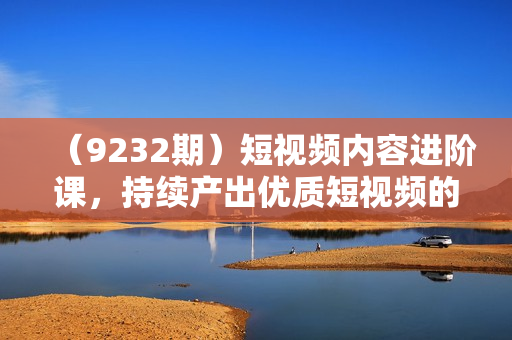 （9232期）短视频内容进阶课，持续产出优质短视频的标准SOP制作流程