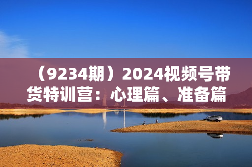 （9234期）2024视频号带货特训营：心理篇、准备篇、实操篇、补充篇、答疑篇，实战