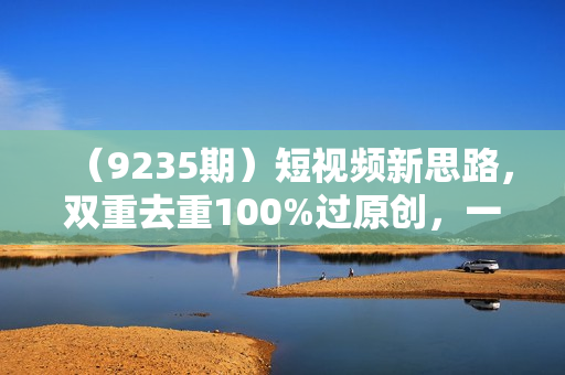 （9235期）短视频新思路，双重去重100%过原创，一键多平台变现，无脑操作日入1000+