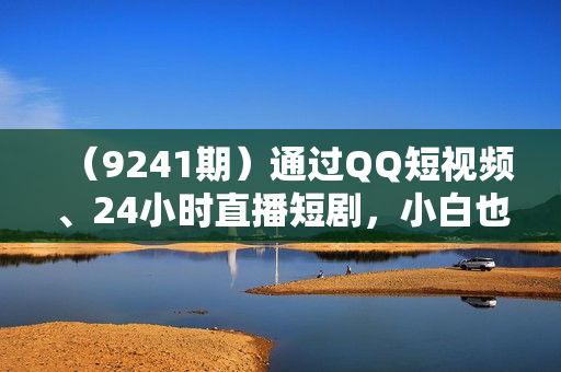 （9241期）通过QQ短视频、24小时直播短剧，小白也能日入300+，老平台值得信奈