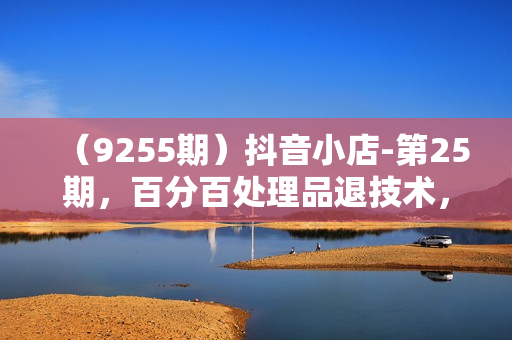 （9255期）抖音小店-第25期，百分百处理品退技术，有货源和分销实现单品爆款打造玩法