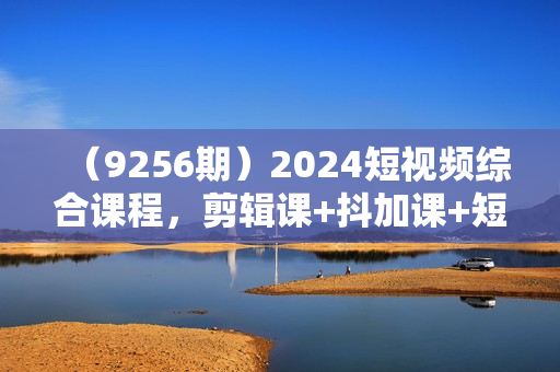 （9256期）2024短视频综合课程，剪辑课+抖加课+短视频课（48节）