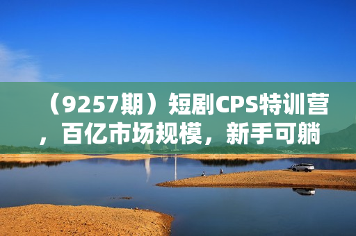 （9257期）短剧CPS特训营，百亿市场规模，新手可躺赚的项目（35节）