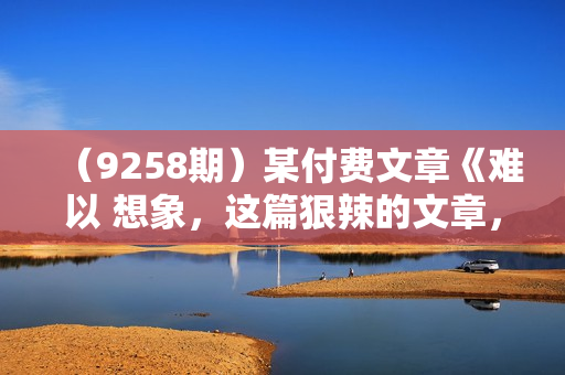 （9258期）某付费文章《难以 想象，这篇狠辣的文章，居然能公开出来》