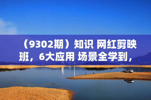 （9302期）知识 网红剪映班，6大应用 场景全学到，情境动画，囗播视频，AI虚拟数字人