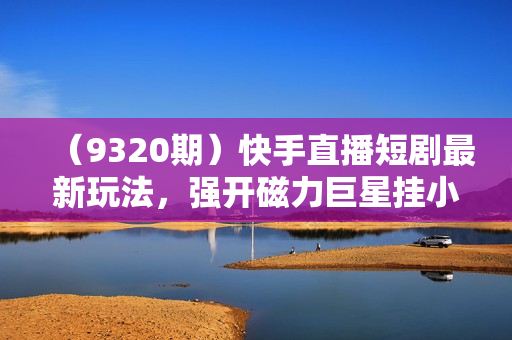 （9320期）快手直播短剧最新玩法，强开磁力巨星挂小铃铛变现，小白轻松操作日入1000+