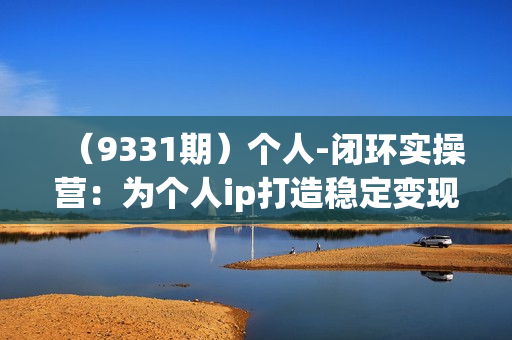 （9331期）个人-闭环实操营：为个人ip打造稳定变现基础，从价值定位/爆款打造/产品