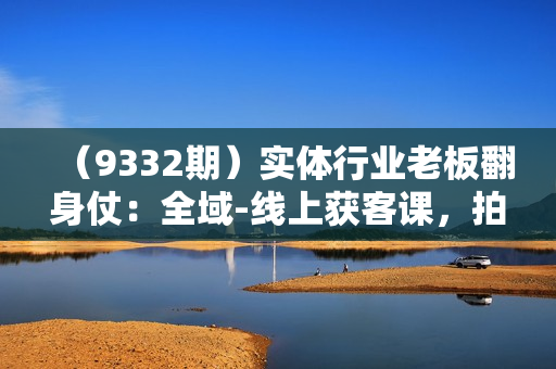 （9332期）实体行业老板翻身仗：全域-线上获客课，拍摄篇/成片实战/运营篇（20节课）