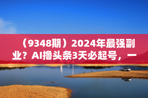 （9348期）2024年最强副业？AI撸头条3天必起号，一键分发，简单无脑，但基本没人知道