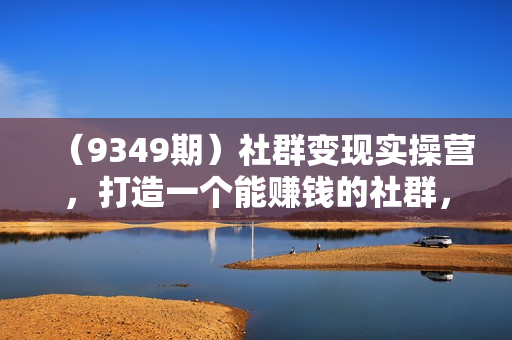 （9349期）社群变现实操营，打造一个能赚钱的社群，落地实战干货，尤其适合知识变现
