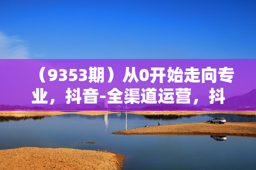 （9353期）从0开始走向专业，抖音-全渠道运营，抖音电商培训（89节视频课）
