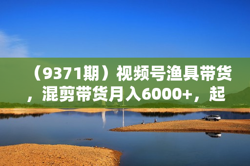 （9371期）视频号渔具带货，混剪带货月入6000+，起号剪辑选品带货