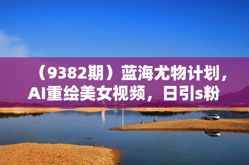 （9382期）蓝海尤物计划，AI重绘美女视频，日引s粉300+，不限流不封号，轻松月入1万+