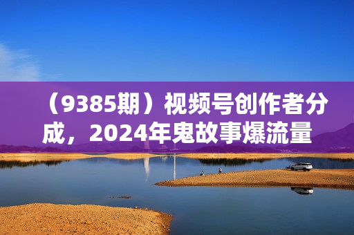 （9385期）视频号创作者分成，2024年鬼故事爆流量，小白轻松上手，副业的绝佳选择