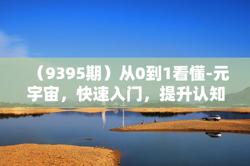 （9395期）从0到1看懂-元宇宙，快速入门，提升认知（15节视频课）