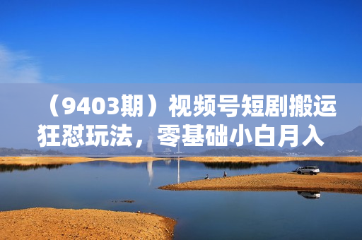 （9403期）视频号短剧搬运狂怼玩法，零基础小白月入50000+