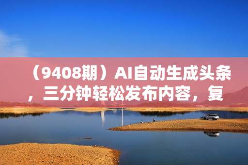 （9408期）AI自动生成头条，三分钟轻松发布内容，复制粘贴即可， 保守月入3万+