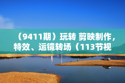（9411期）玩转 剪映制作，特效、运镜转场（113节视频）