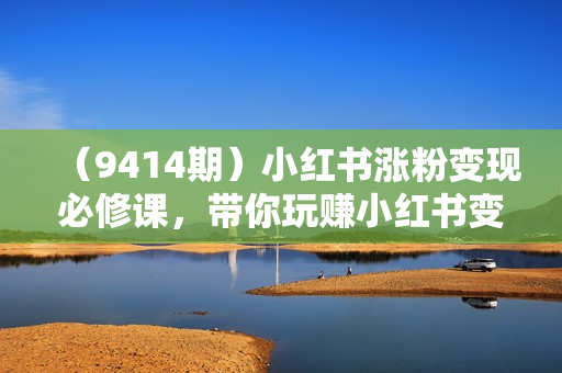 （9414期）小红书涨粉变现必修课，带你玩赚小红书变现（9节课）