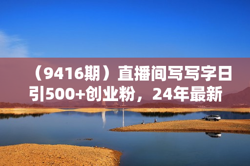 （9416期）直播间写写字日引500+创业粉，24年最新无人写播教程！单场五位数变现