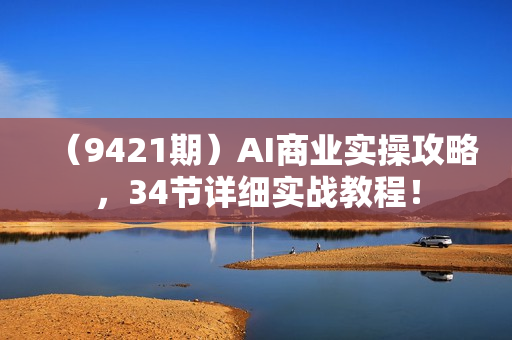 （9421期）AI商业实操攻略，34节详细实战教程！