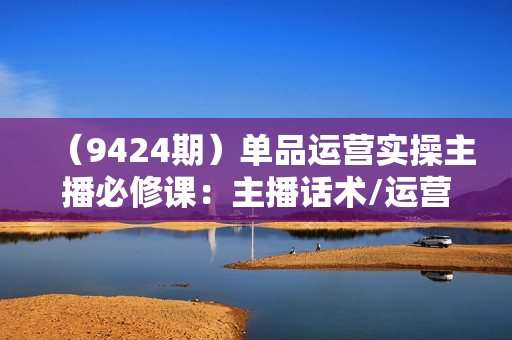 （9424期）单品运营实操主播必修课：主播话术/运营策略/主播表现力（27节课）