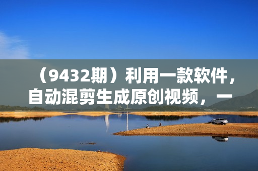 （9432期）利用一款软件，自动混剪生成原创视频，一个视频全网分发，月入1W+附软件